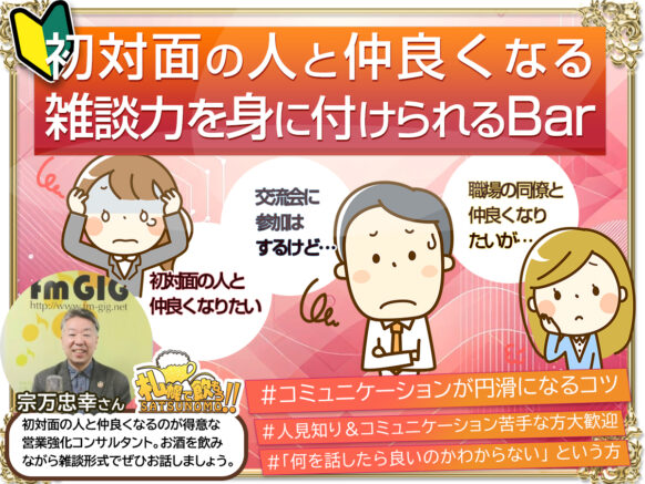 【4/24(水)19時半～23時半の間でご来店時間自由】『初対面の人と仲良くなる雑談力を身に付けられるBar』★人見知り＆初めての方＆おひとり様大歓迎★特別ゲストとして「初対面の人と爆速で仲良くなるのが得意な営業強化コンサルタント」の 宗万忠幸 さんをゲストでお呼び致します★コミュニケーションが円滑になるコツ等、ざっくばらんに飲みながらお話を聞くことができます。★人見知りの方＆コミュニケーションが苦手な方大歓迎★初対面の人と仲良くなりたいが…   交流会に参加はするけど…   職場の同僚と仲良くなりたいが… 「何を話したら良いのかわからない」  そんなアナタへ  【初対面の人と仲良くなる雑談】飲み会を開催いたします！！