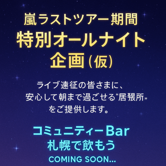 【開催予告★嵐のラストコンサート・終演後の“居場所”をお探しの方へ★要予約】【2026年3月13日(金)・14日(土)・15日(日) 24時～始発時刻まで(24時前も別料金で入店可能です。)】『嵐ファイナル公演応援！ 遠征ファンのための オールナイト営業（仮）』～ライブの余韻のまま朝まで語ろう。 宿がなくても、ここにあなたの居場所があります。 詳細は追ってお知らせします。